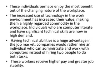 • These individuals perhaps enjoy the most benefit
  out of the changing nature of the workplace.
• The increased use of technology in the work
  environment has increased their value, making
  them a highly regarded commodity in the
  workplace. Individuals who are computer literate
  and have significant technical skills are now in
  high demand.
• Having technical abilities is a huge advantage in
  the job market; companies would rather hire an
  individual who can administrate and work with
  computers instead of hiring two people to do
  both tasks.
• These workers receive higher pay and greater job
  stability.
 