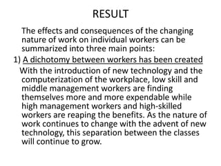 RESULT
  The effects and consequences of the changing
  nature of work on individual workers can be
  summarized into three main points:
1) A dichotomy between workers has been created
  With the introduction of new technology and the
  computerization of the workplace, low skill and
  middle management workers are finding
  themselves more and more expendable while
  high management workers and high-skilled
  workers are reaping the benefits. As the nature of
  work continues to change with the advent of new
  technology, this separation between the classes
  will continue to grow.
 