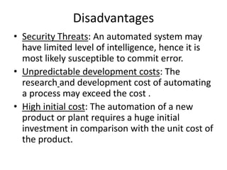 Disadvantages
• Security Threats: An automated system may
  have limited level of intelligence, hence it is
  most likely susceptible to commit error.
• Unpredictable development costs: The
  research and development cost of automating
  a process may exceed the cost .
• High initial cost: The automation of a new
  product or plant requires a huge initial
  investment in comparison with the unit cost of
  the product.
 