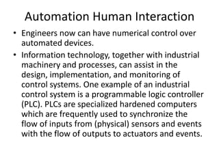 Automation Human Interaction
• Engineers now can have numerical control over
  automated devices.
• Information technology, together with industrial
  machinery and processes, can assist in the
  design, implementation, and monitoring of
  control systems. One example of an industrial
  control system is a programmable logic controller
  (PLC). PLCs are specialized hardened computers
  which are frequently used to synchronize the
  flow of inputs from (physical) sensors and events
  with the flow of outputs to actuators and events.
 