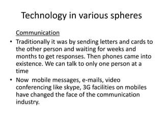 Technology in various spheres
  Communication
• Traditionally it was by sending letters and cards to
  the other person and waiting for weeks and
  months to get responses. Then phones came into
  existence. We can talk to only one person at a
  time
• Now mobile messages, e-mails, video
  conferencing like skype, 3G facilities on mobiles
  have changed the face of the communication
  industry.
 
