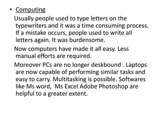 • Computing
  Usually people used to type letters on the
  typewriters and it was a time consuming process.
  If a mistake occurs, people used to write all
  letters again. It was burdensome.
  Now computers have made it all easy. Less
  manual efforts are required.
  Moreover PCs are no longer deskbound . Laptops
  are now capable of performing similar tasks and
  easy to carry. Multitasking is possible. Softwares
  like Ms word, Ms Excel Adobe Photoshop are
  helpful to a greater extent.
 