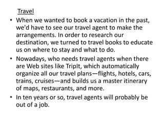 Travel
• When we wanted to book a vacation in the past,
  we'd have to see our travel agent to make the
  arrangements. In order to research our
  destination, we turned to travel books to educate
  us on where to stay and what to do.
• Nowadays, who needs travel agents when there
  are Web sites like TripIt, which automatically
  organize all our travel plans—flights, hotels, cars,
  trains, cruises—and builds us a master itinerary
  of maps, restaurants, and more.
• In ten years or so, travel agents will probably be
  out of a job.
 