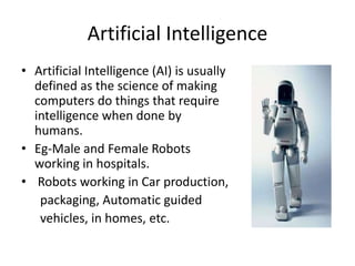 Artificial Intelligence
• Artificial Intelligence (AI) is usually
  defined as the science of making
  computers do things that require
  intelligence when done by
  humans.
• Eg-Male and Female Robots
  working in hospitals.
• Robots working in Car production,
   packaging, Automatic guided
   vehicles, in homes, etc.
 