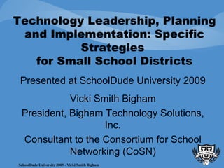 Technology Leadership, Planning and Implementation: Specific Strategies  for Small School Districts Presented at SchoolDude University 2009 Vicki Smith Bigham President, Bigham Technology Solutions, Inc. Consultant to the Consortium for School Networking (CoSN) 