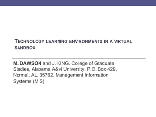 TECHNOLOGY LEARNING ENVIRONMENTS IN A VIRTUAL
SANDBOX

M. DAWSON and J. KING. College of Graduate
Studies, Alabama A&M University, P.O. Box 429,
Normal, AL, 35762. Management Information
Systems (MIS)

 