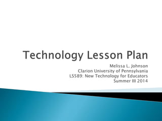 Melissa L. Johnson 
Clarion University of Pennsylvania 
LS589: New Technology for Educators 
Summer III 2014 
 