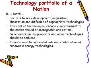 Technology portfolio of a
           Nation
b. … contd ….
• Focus is to seek development, acquisition,
   absorption and diffusion of appropriate technologies
• The cost of technological change / improvement to
   the nation should be manageable and optimal.
• Dependence on inappropriate and older technologies
   should be reduced.
• There should be increased role and contribution of
   renewable energy technologies.
 