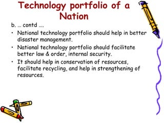 Technology portfolio of a
           Nation
b. … contd ….
• National technology portfolio should help in better
   disaster management.
• National technology portfolio should facilitate
   better law & order, internal security.
• It should help in conservation of resources,
   facilitate recycling, and help in strengthening of
   resources.
 