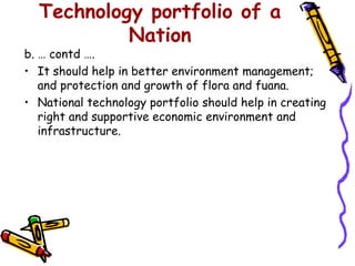 Technology portfolio of a
           Nation
b. … contd ….
• It should help in better environment management;
   and protection and growth of flora and fuana.
• National technology portfolio should help in creating
   right and supportive economic environment and
   infrastructure.
 