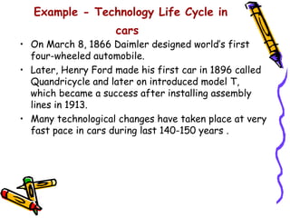 Example - Technology Life Cycle in
                    cars
• On March 8, 1866 Daimler designed world’s first
  four-wheeled automobile.
• Later, Henry Ford made his first car in 1896 called
  Quandricycle and later on introduced model T,
  which became a success after installing assembly
  lines in 1913.
• Many technological changes have taken place at very
  fast pace in cars during last 140-150 years .
 