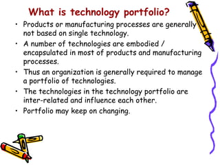 What is technology portfolio?
• Products or manufacturing processes are generally
  not based on single technology.
• A number of technologies are embodied /
  encapsulated in most of products and manufacturing
  processes.
• Thus an organization is generally required to manage
  a portfolio of technologies.
• The technologies in the technology portfolio are
  inter-related and influence each other.
• Portfolio may keep on changing.
 
