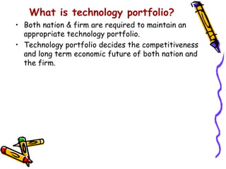 What is technology portfolio?
• Both nation & firm are required to maintain an
  appropriate technology portfolio.
• Technology portfolio decides the competitiveness
  and long term economic future of both nation and
  the firm.
 