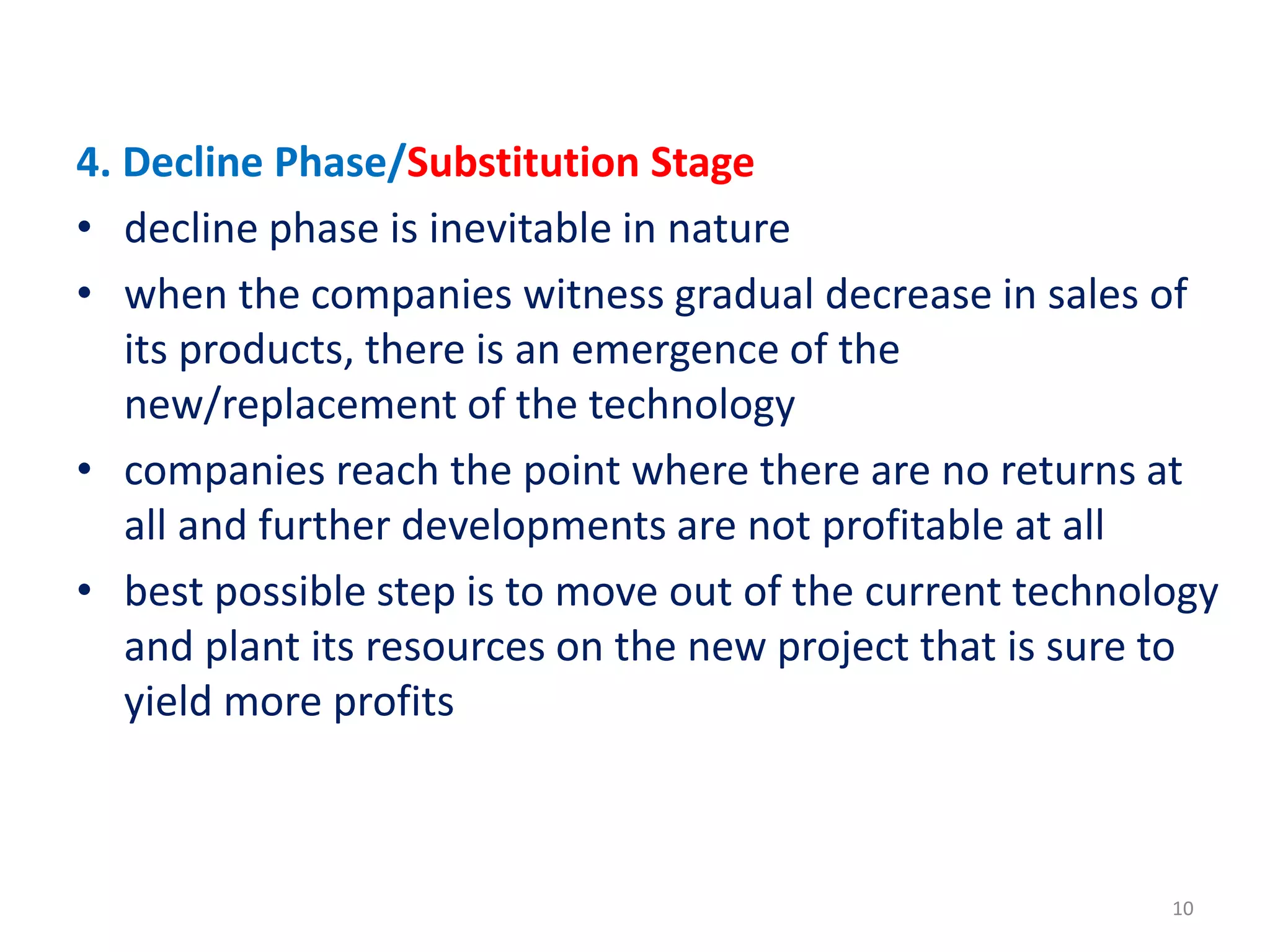 4. Decline Phase/Substitution Stage
• decline phase is inevitable in nature
• when the companies witness gradual decrease in sales of
its products, there is an emergence of the
new/replacement of the technology
• companies reach the point where there are no returns at
all and further developments are not profitable at all
• best possible step is to move out of the current technology
and plant its resources on the new project that is sure to
yield more profits
10
 