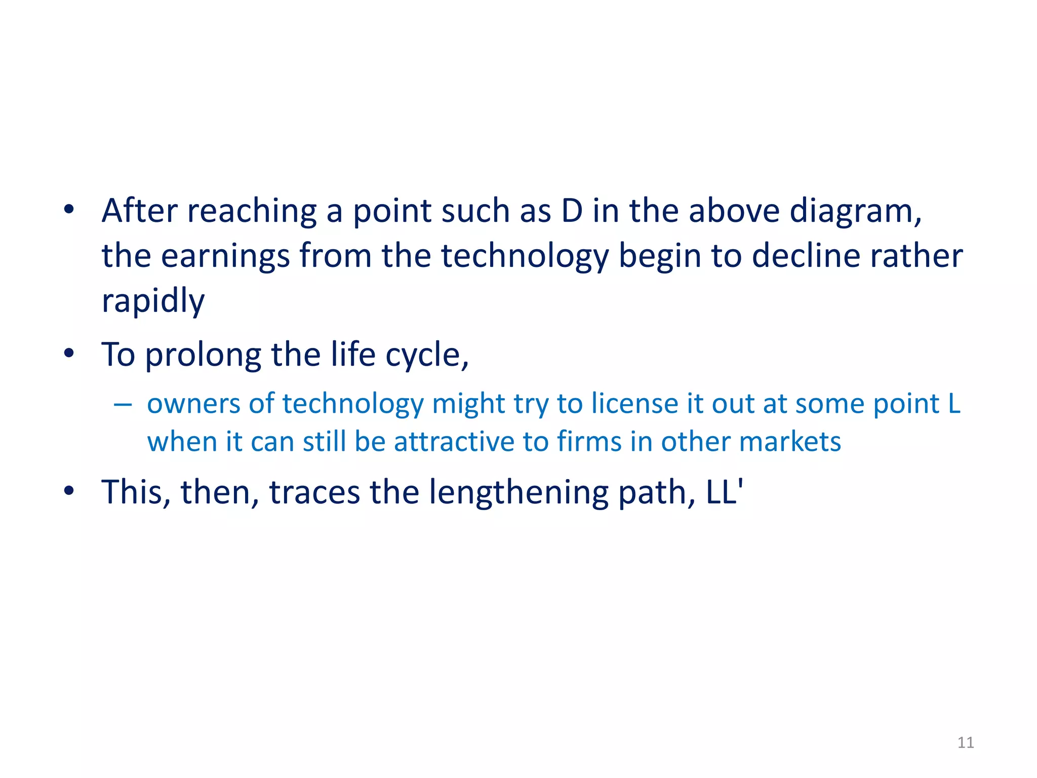 • After reaching a point such as D in the above diagram,
the earnings from the technology begin to decline rather
rapidly
• To prolong the life cycle,
– owners of technology might try to license it out at some point L
when it can still be attractive to firms in other markets
• This, then, traces the lengthening path, LL'
11
 
