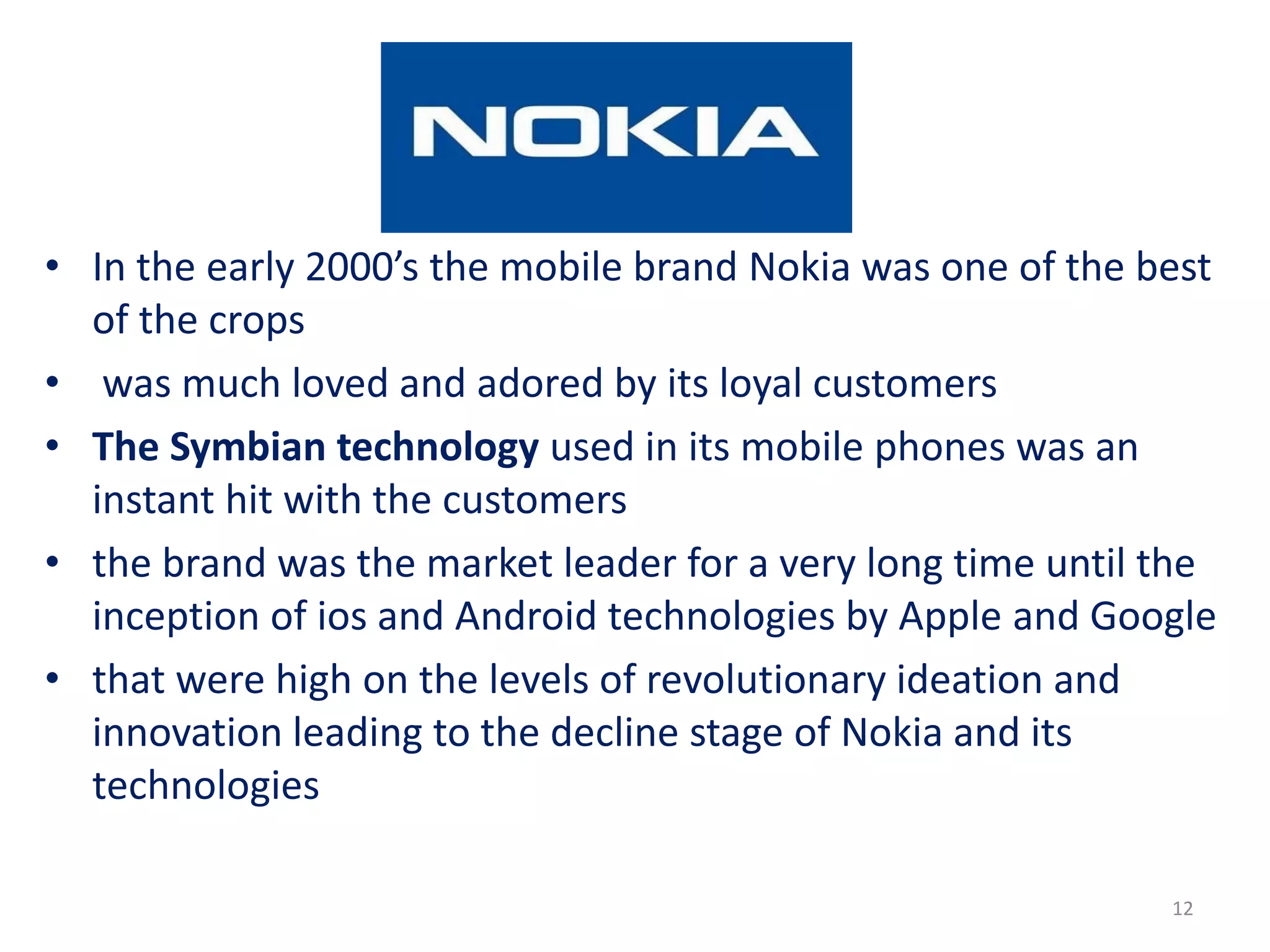 • In the early 2000’s the mobile brand Nokia was one of the best
of the crops
• was much loved and adored by its loyal customers
• The Symbian technology used in its mobile phones was an
instant hit with the customers
• the brand was the market leader for a very long time until the
inception of ios and Android technologies by Apple and Google
• that were high on the levels of revolutionary ideation and
innovation leading to the decline stage of Nokia and its
technologies
12
 