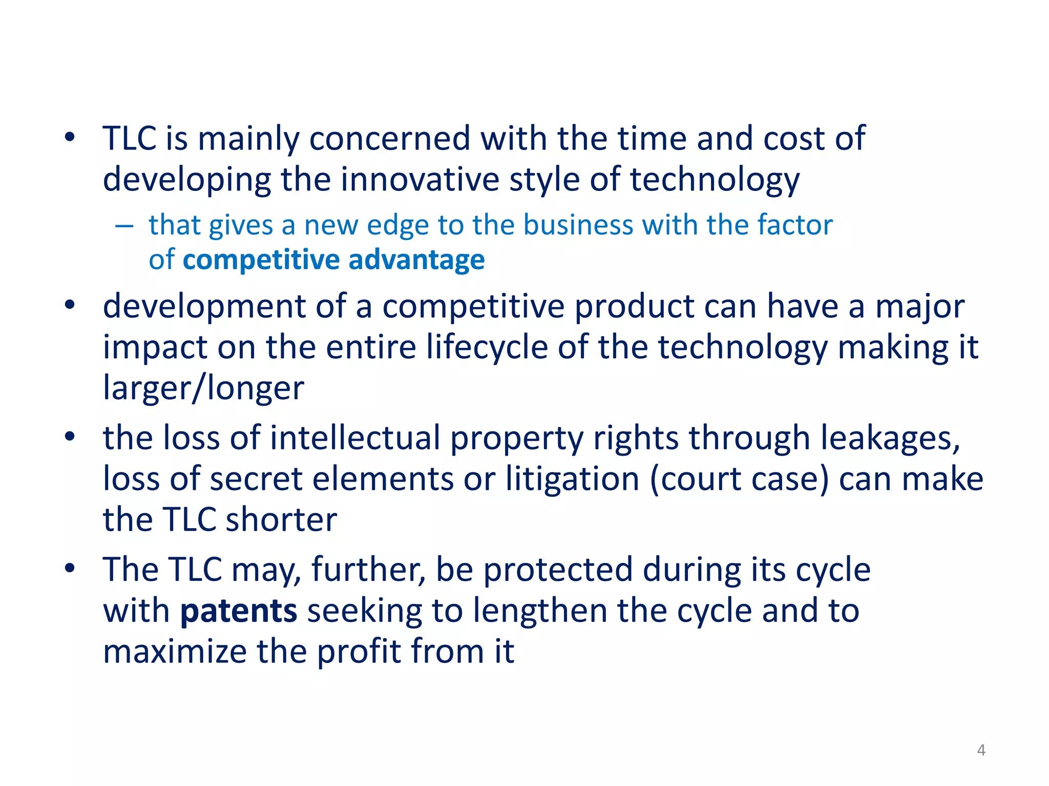• TLC is mainly concerned with the time and cost of
developing the innovative style of technology
– that gives a new edge to the business with the factor
of competitive advantage
• development of a competitive product can have a major
impact on the entire lifecycle of the technology making it
larger/longer
• the loss of intellectual property rights through leakages,
loss of secret elements or litigation (court case) can make
the TLC shorter
• The TLC may, further, be protected during its cycle
with patents seeking to lengthen the cycle and to
maximize the profit from it
4
 