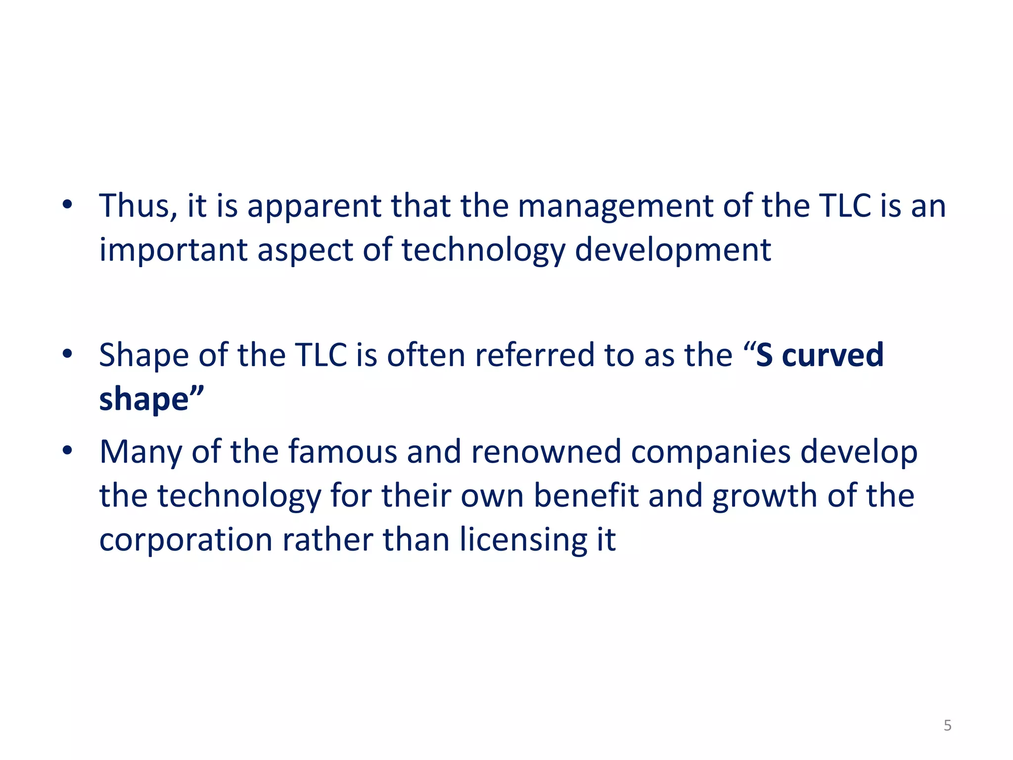 • Thus, it is apparent that the management of the TLC is an
important aspect of technology development
• Shape of the TLC is often referred to as the “S curved
shape”
• Many of the famous and renowned companies develop
the technology for their own benefit and growth of the
corporation rather than licensing it
5
 