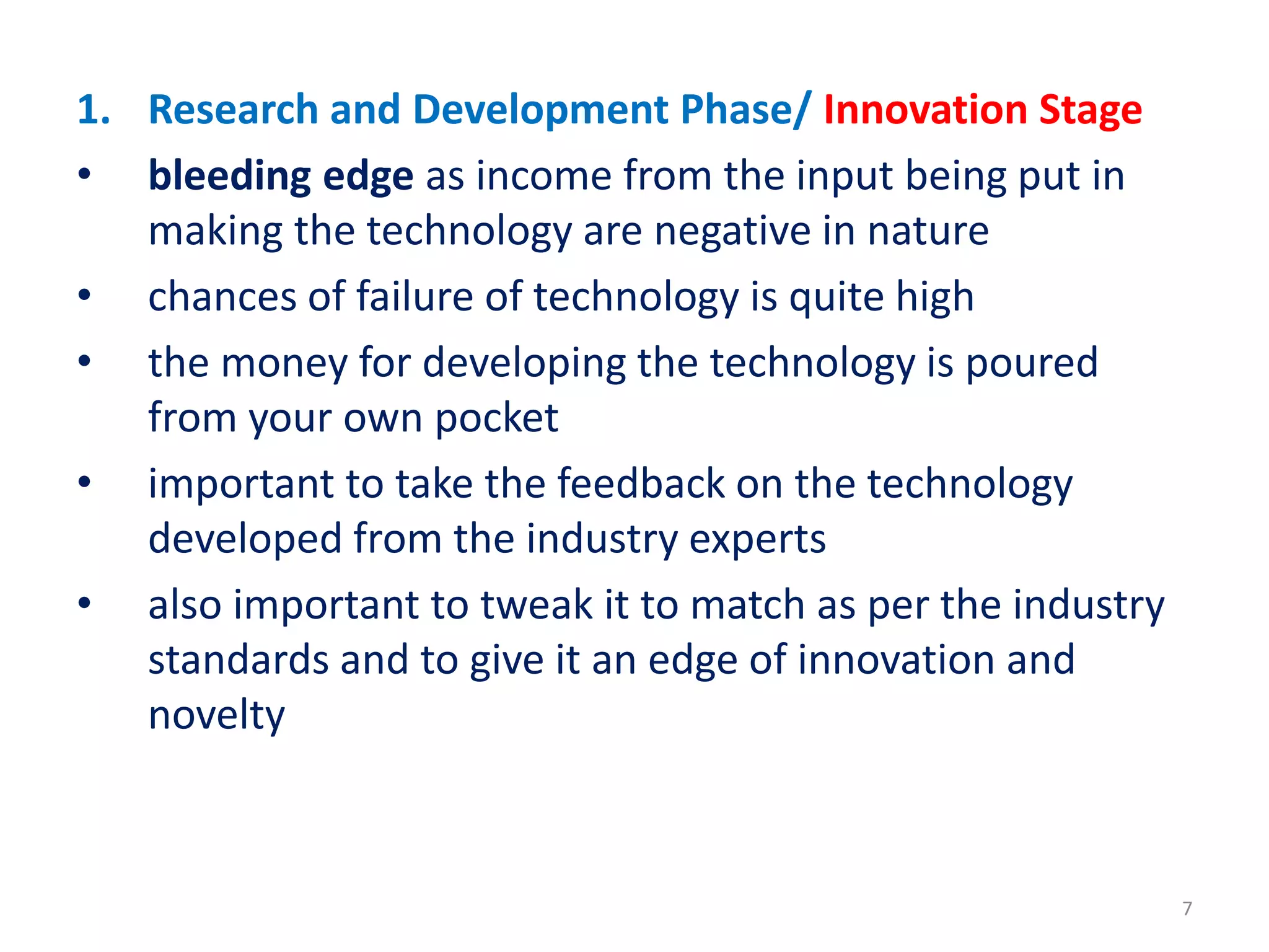 1. Research and Development Phase/ Innovation Stage
• bleeding edge as income from the input being put in
making the technology are negative in nature
• chances of failure of technology is quite high
• the money for developing the technology is poured
from your own pocket
• important to take the feedback on the technology
developed from the industry experts
• also important to tweak it to match as per the industry
standards and to give it an edge of innovation and
novelty
7
 