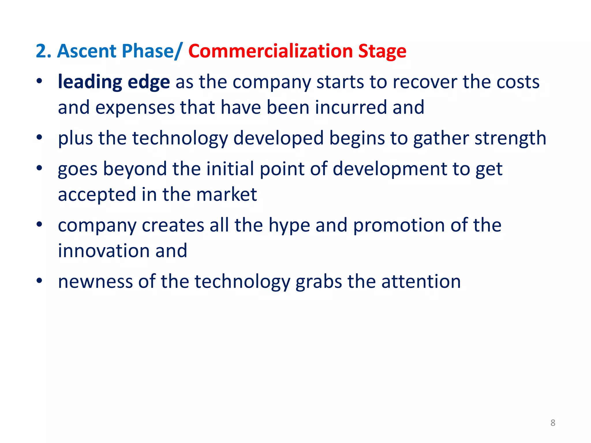 2. Ascent Phase/ Commercialization Stage
• leading edge as the company starts to recover the costs
and expenses that have been incurred and
• plus the technology developed begins to gather strength
• goes beyond the initial point of development to get
accepted in the market
• company creates all the hype and promotion of the
innovation and
• newness of the technology grabs the attention
8
 