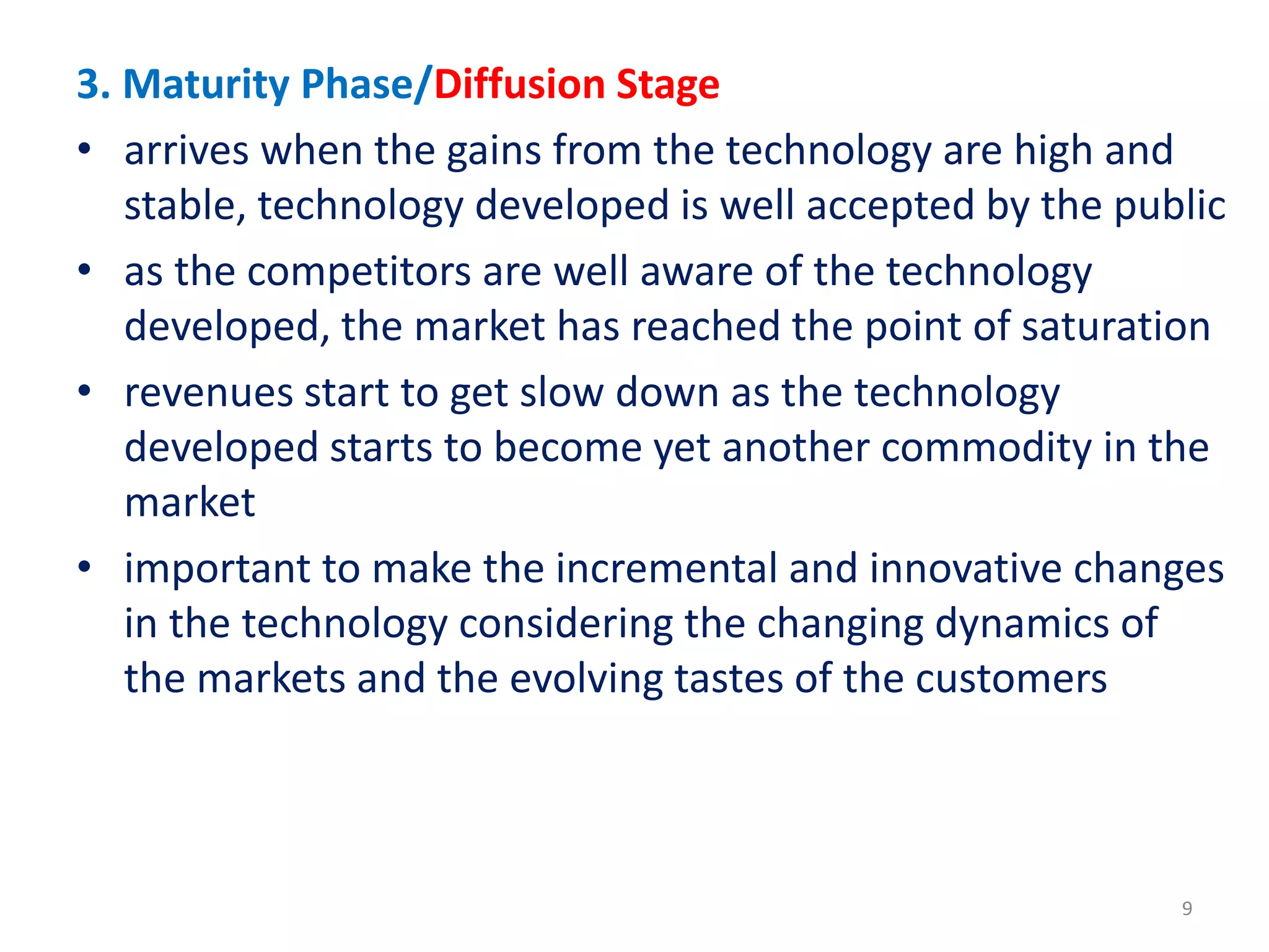3. Maturity Phase/Diffusion Stage
• arrives when the gains from the technology are high and
stable, technology developed is well accepted by the public
• as the competitors are well aware of the technology
developed, the market has reached the point of saturation
• revenues start to get slow down as the technology
developed starts to become yet another commodity in the
market
• important to make the incremental and innovative changes
in the technology considering the changing dynamics of
the markets and the evolving tastes of the customers
9
 