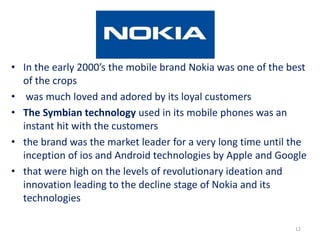 • In the early 2000’s the mobile brand Nokia was one of the best
of the crops
• was much loved and adored by its loyal customers
• The Symbian technology used in its mobile phones was an
instant hit with the customers
• the brand was the market leader for a very long time until the
inception of ios and Android technologies by Apple and Google
• that were high on the levels of revolutionary ideation and
innovation leading to the decline stage of Nokia and its
technologies
12
 