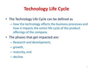 Technology Life Cycle
• The Technology Life Cycle can be defined as
– how the technology affects the business processes and
how it impacts the entire life cycle of the product
offerings of the company
• The phases that get impacted are:
– Research and development,
– growth,
– maturity, and
– decline
2
 