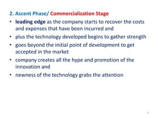 2. Ascent Phase/ Commercialization Stage
• leading edge as the company starts to recover the costs
and expenses that have been incurred and
• plus the technology developed begins to gather strength
• goes beyond the initial point of development to get
accepted in the market
• company creates all the hype and promotion of the
innovation and
• newness of the technology grabs the attention
8
 