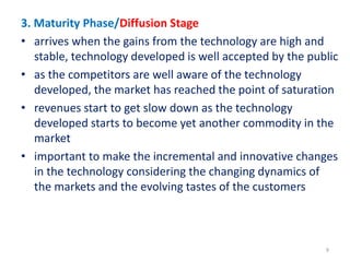 3. Maturity Phase/Diffusion Stage
• arrives when the gains from the technology are high and
stable, technology developed is well accepted by the public
• as the competitors are well aware of the technology
developed, the market has reached the point of saturation
• revenues start to get slow down as the technology
developed starts to become yet another commodity in the
market
• important to make the incremental and innovative changes
in the technology considering the changing dynamics of
the markets and the evolving tastes of the customers
9
 