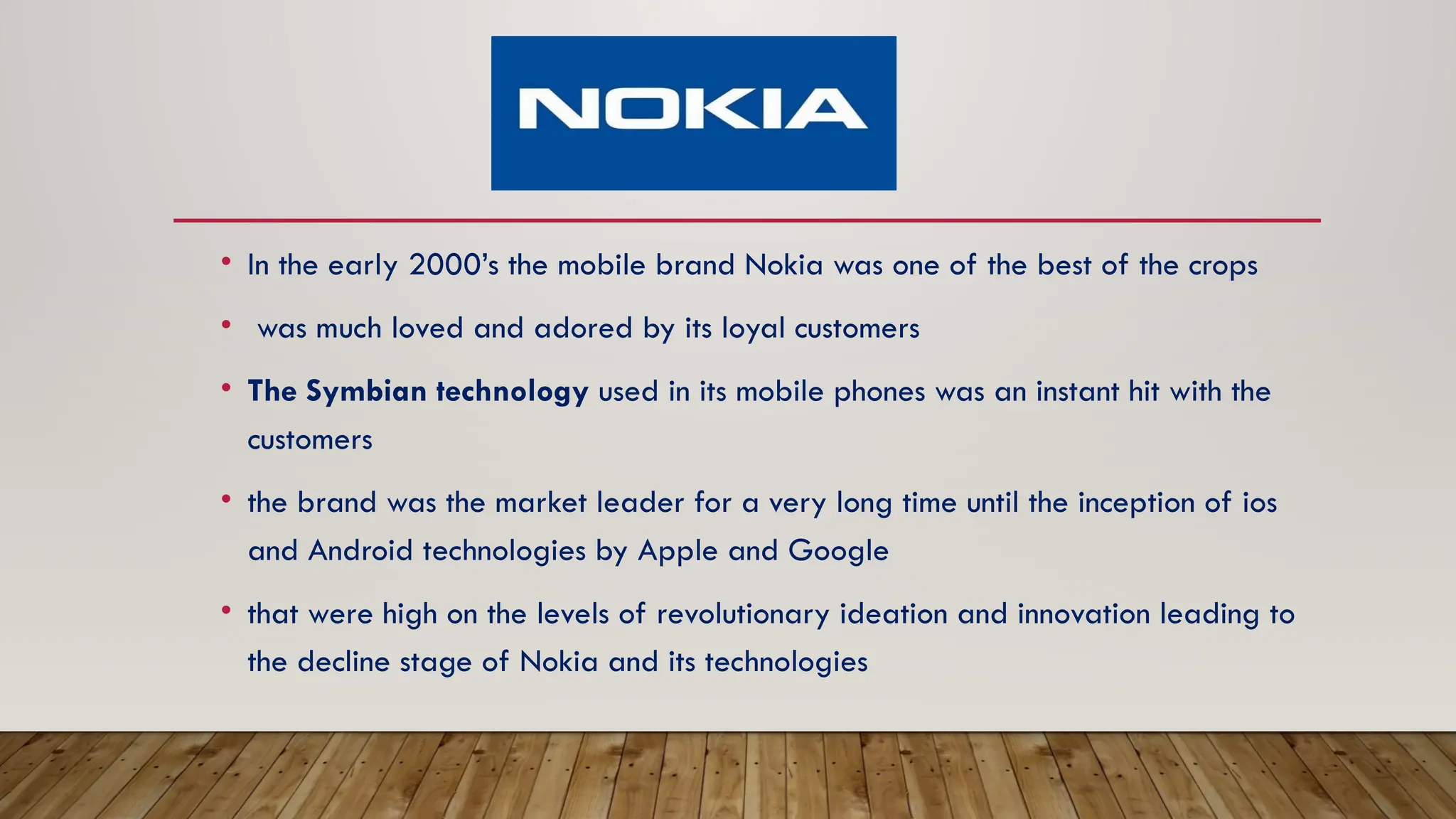 • In the early 2000’s the mobile brand Nokia was one of the best of the crops
• was much loved and adored by its loyal customers
• The Symbian technology used in its mobile phones was an instant hit with the
customers
• the brand was the market leader for a very long time until the inception of ios
and Android technologies by Apple and Google
• that were high on the levels of revolutionary ideation and innovation leading to
the decline stage of Nokia and its technologies
 