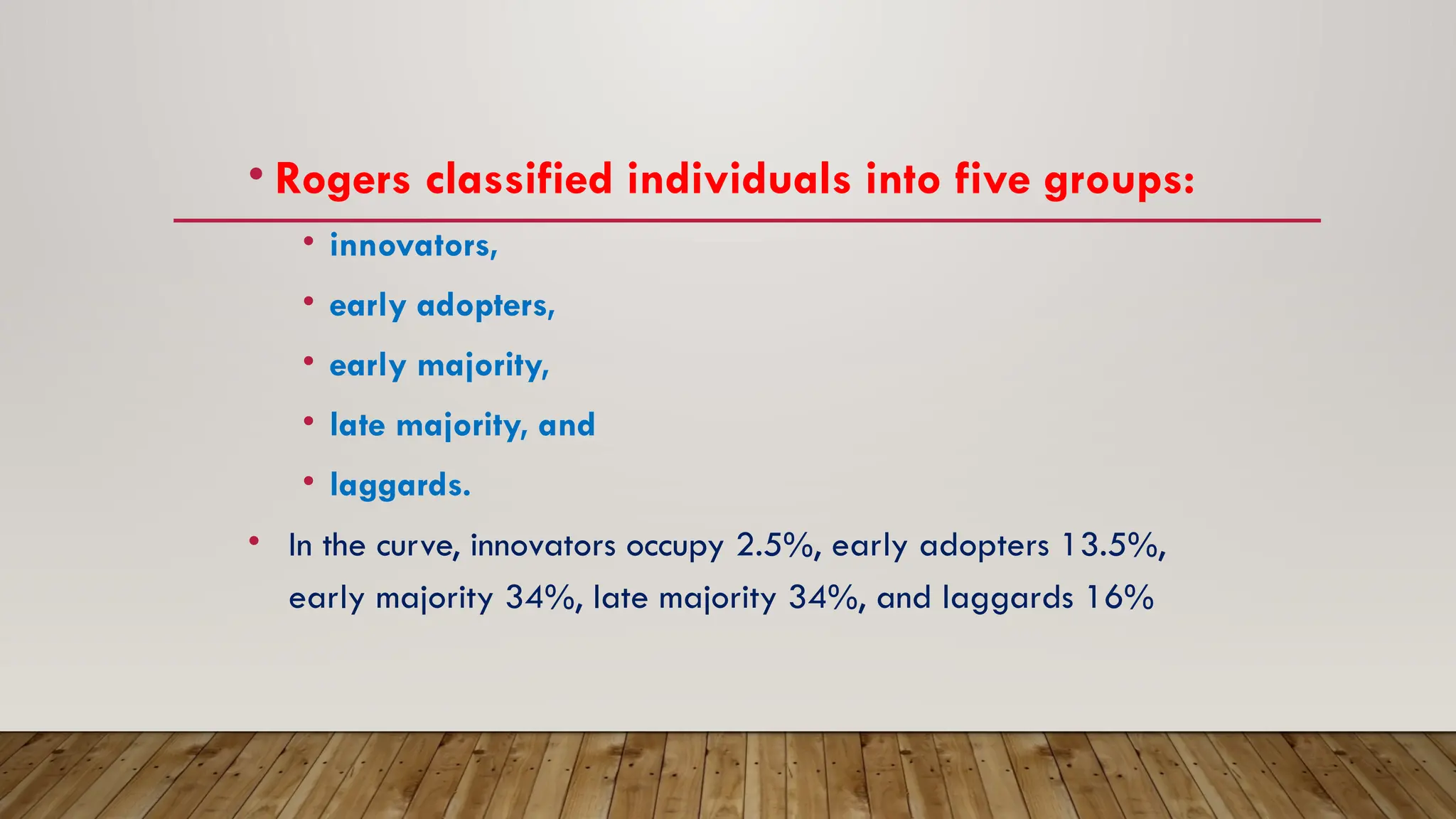 • Rogers classified individuals into five groups:
• innovators,
• early adopters,
• early majority,
• late majority, and
• laggards.
• In the curve, innovators occupy 2.5%, early adopters 13.5%,
early majority 34%, late majority 34%, and laggards 16%
 