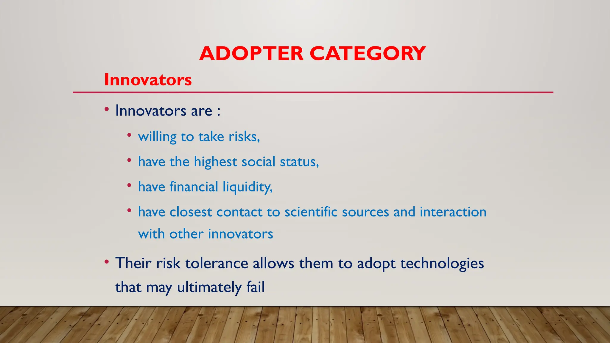 ADOPTER CATEGORY
Innovators
• Innovators are :
• willing to take risks,
• have the highest social status,
• have financial liquidity,
• have closest contact to scientific sources and interaction
with other innovators
• Their risk tolerance allows them to adopt technologies
that may ultimately fail
 