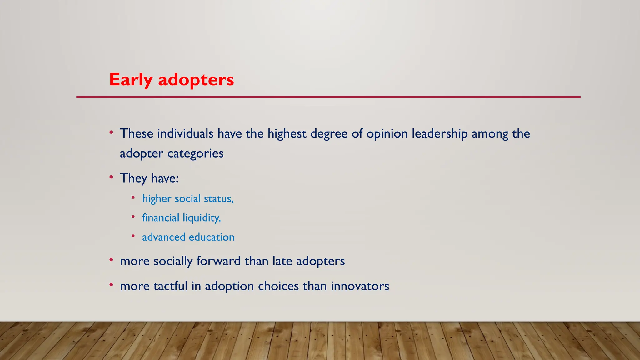 Early adopters
• These individuals have the highest degree of opinion leadership among the
adopter categories
• They have:
• higher social status,
• financial liquidity,
• advanced education
• more socially forward than late adopters
• more tactful in adoption choices than innovators
 