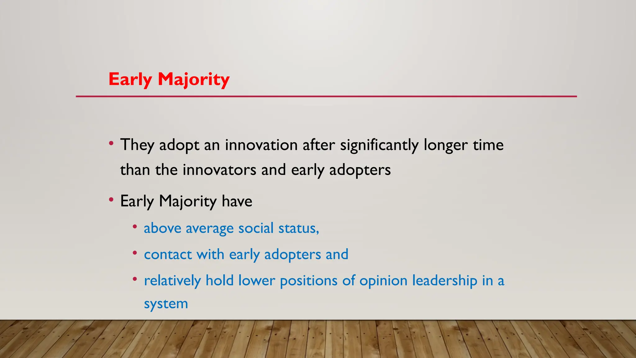 Early Majority
• They adopt an innovation after significantly longer time
than the innovators and early adopters
• Early Majority have
• above average social status,
• contact with early adopters and
• relatively hold lower positions of opinion leadership in a
system
 