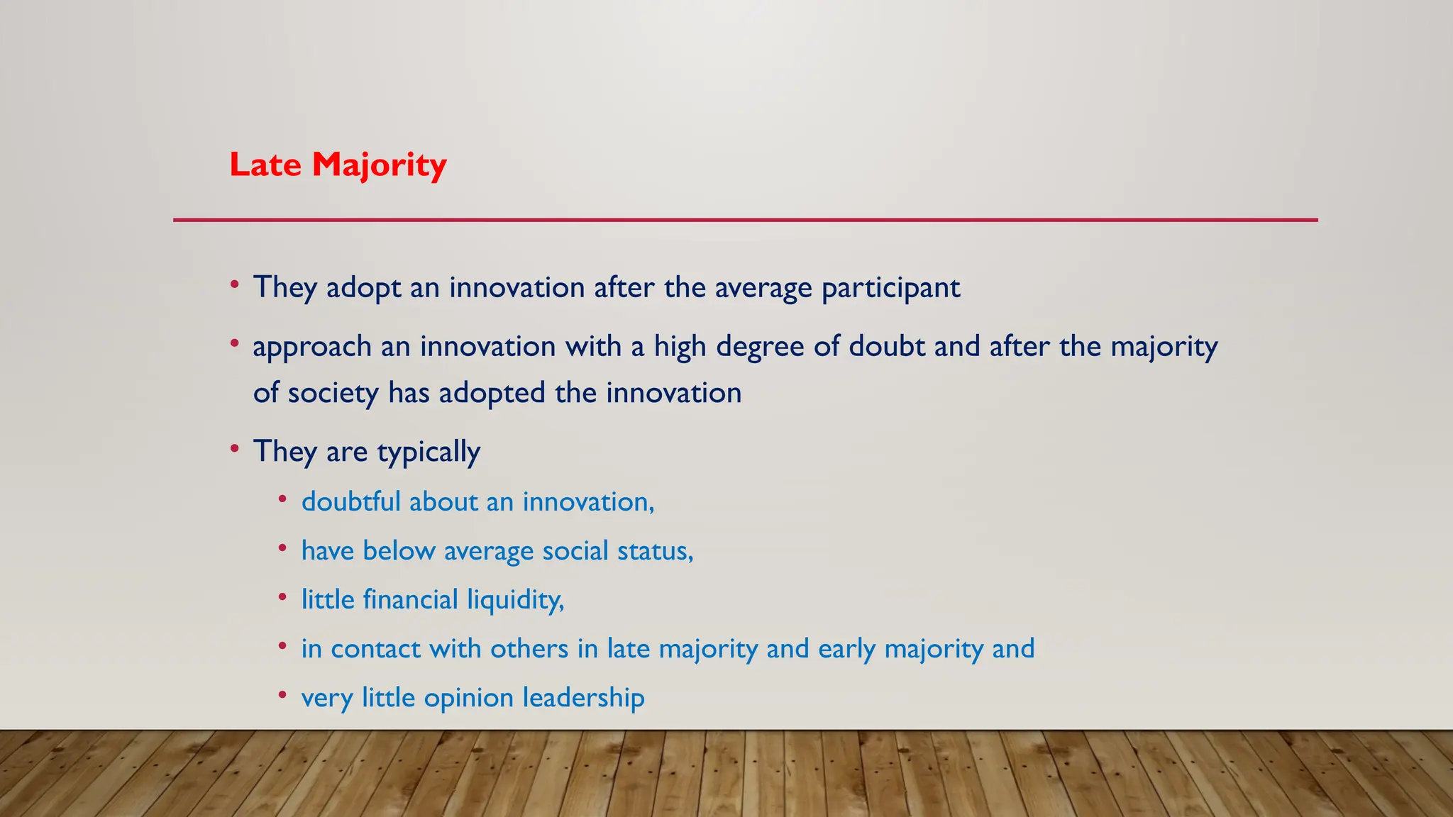Late Majority
• They adopt an innovation after the average participant
• approach an innovation with a high degree of doubt and after the majority
of society has adopted the innovation
• They are typically
• doubtful about an innovation,
• have below average social status,
• little financial liquidity,
• in contact with others in late majority and early majority and
• very little opinion leadership
 