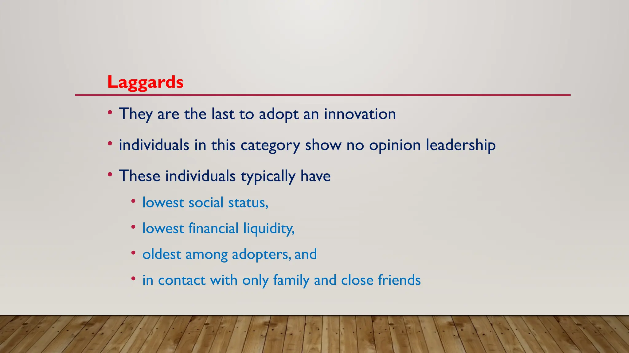 Laggards
• They are the last to adopt an innovation
• individuals in this category show no opinion leadership
• These individuals typically have
• lowest social status,
• lowest financial liquidity,
• oldest among adopters, and
• in contact with only family and close friends
 