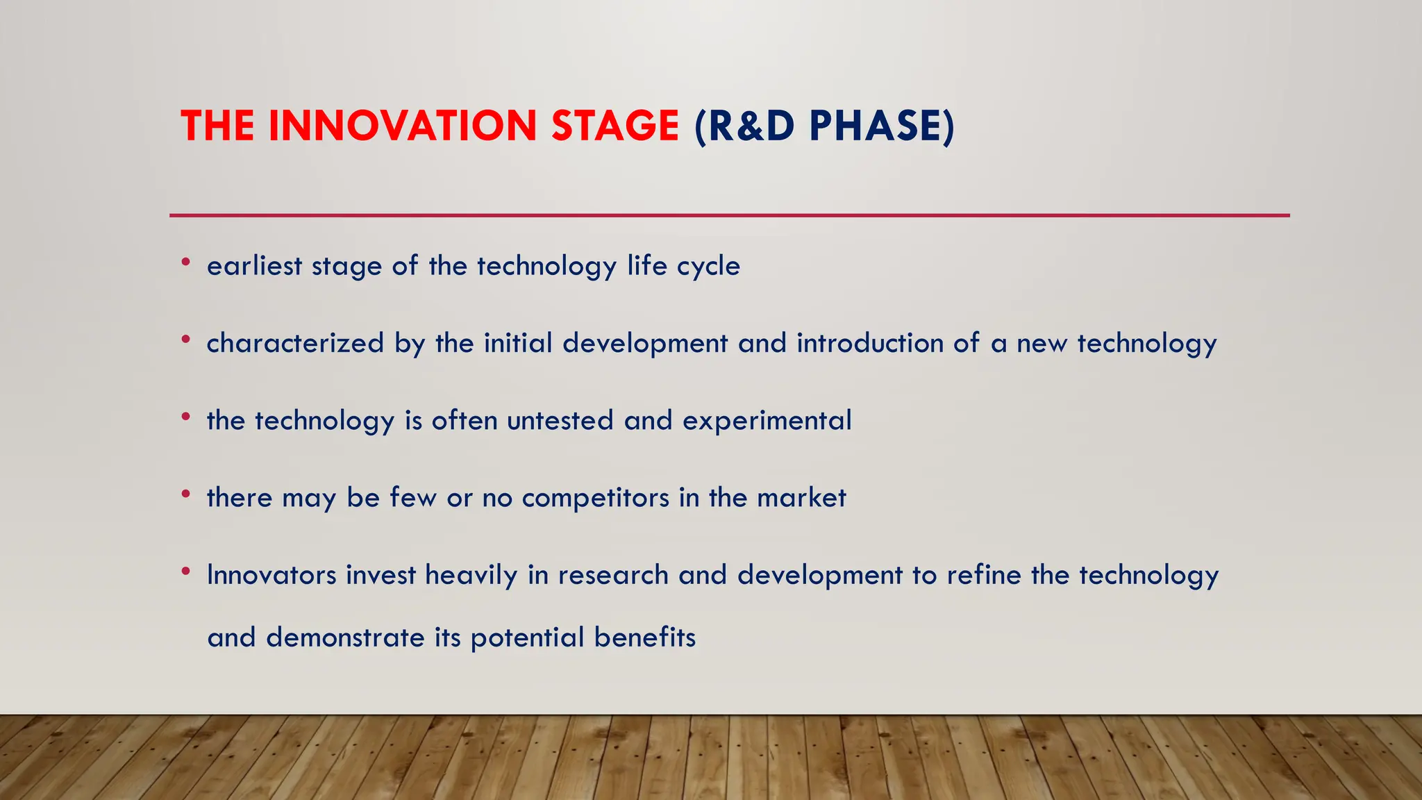 THE INNOVATION STAGE (R&D PHASE)
• earliest stage of the technology life cycle
• characterized by the initial development and introduction of a new technology
• the technology is often untested and experimental
• there may be few or no competitors in the market
• Innovators invest heavily in research and development to refine the technology
and demonstrate its potential benefits
 