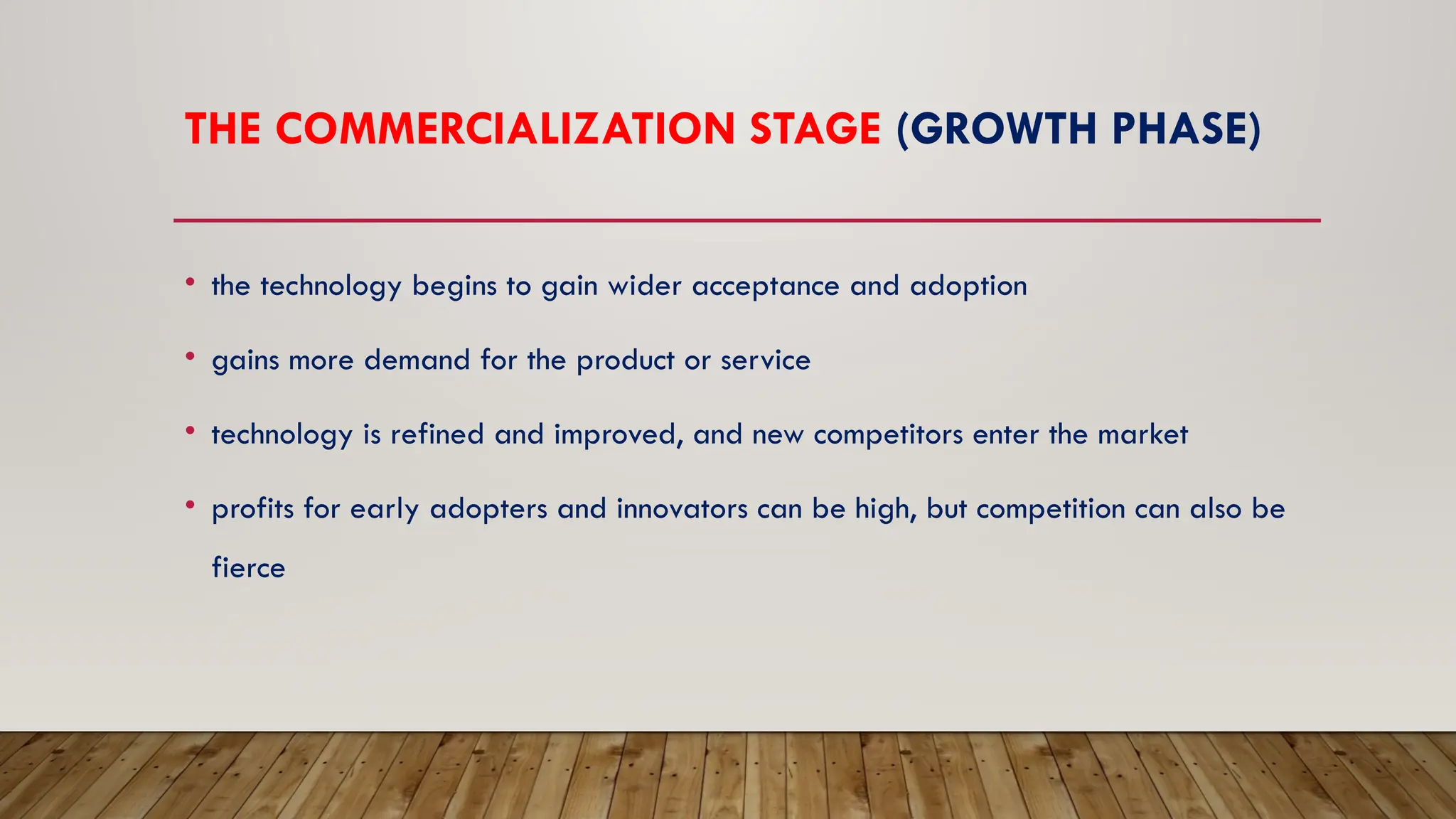 THE COMMERCIALIZATION STAGE (GROWTH PHASE)
• the technology begins to gain wider acceptance and adoption
• gains more demand for the product or service
• technology is refined and improved, and new competitors enter the market
• profits for early adopters and innovators can be high, but competition can also be
fierce
 