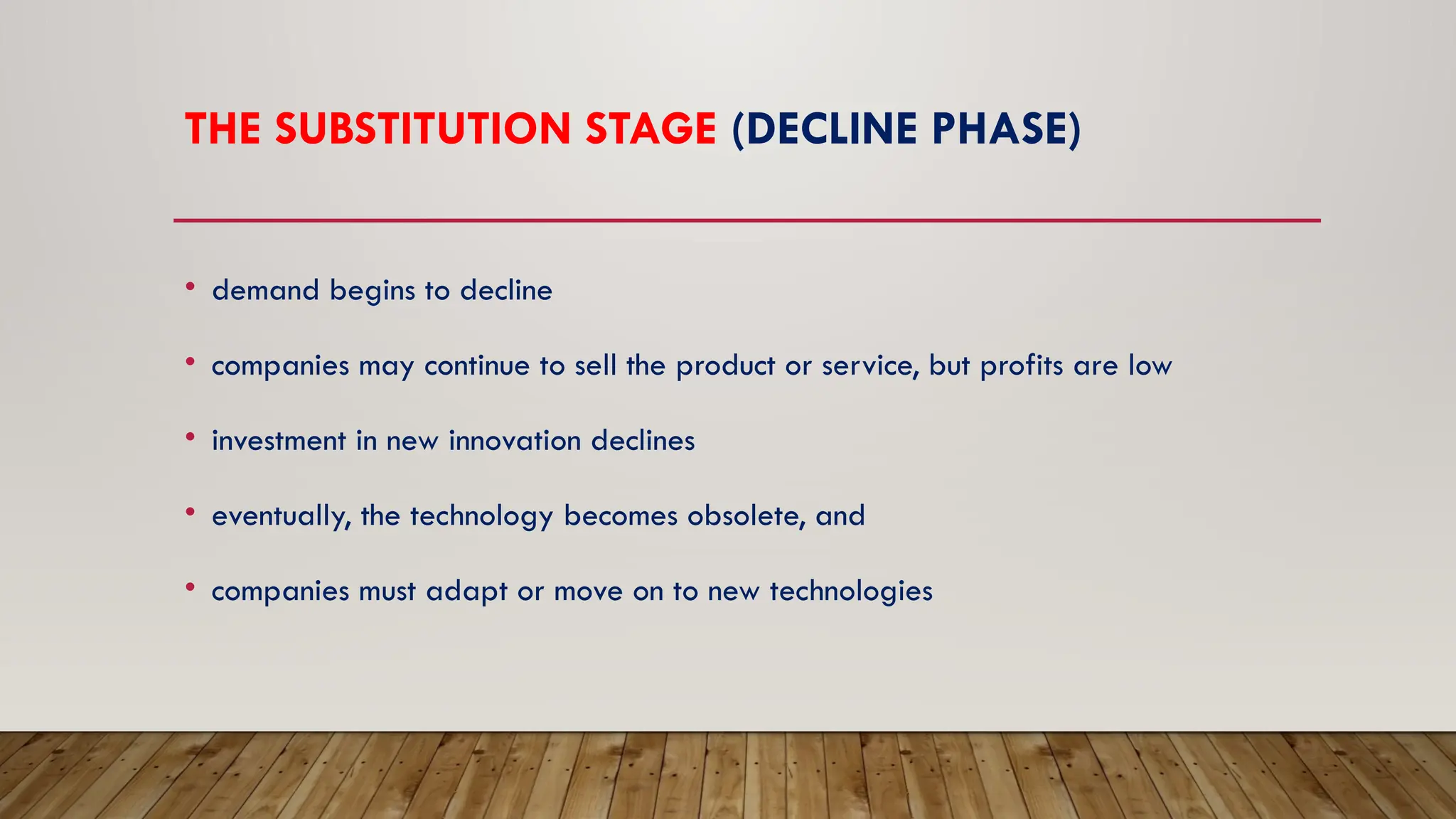 THE SUBSTITUTION STAGE (DECLINE PHASE)
• demand begins to decline
• companies may continue to sell the product or service, but profits are low
• investment in new innovation declines
• eventually, the technology becomes obsolete, and
• companies must adapt or move on to new technologies
 