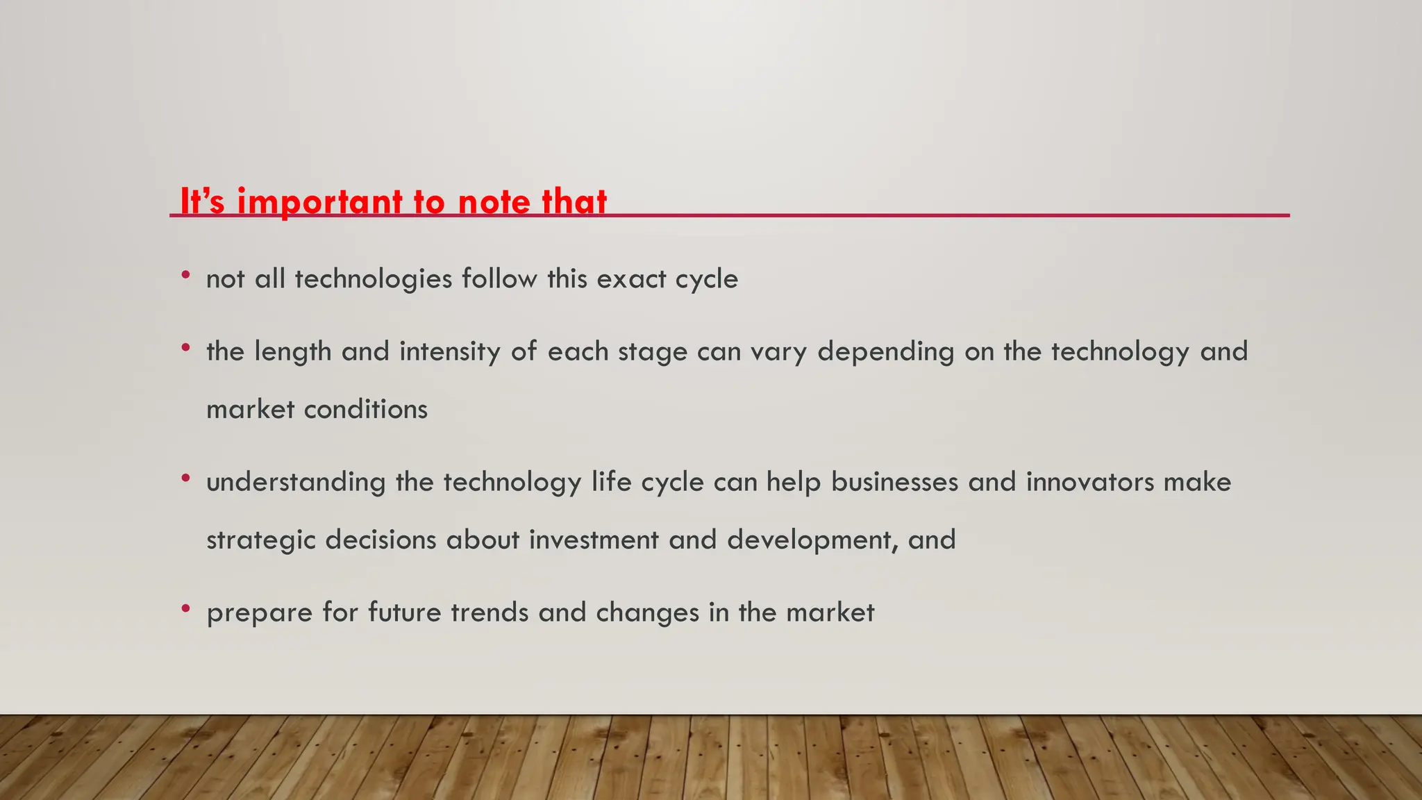 It’s important to note that
• not all technologies follow this exact cycle
• the length and intensity of each stage can vary depending on the technology and
market conditions
• understanding the technology life cycle can help businesses and innovators make
strategic decisions about investment and development, and
• prepare for future trends and changes in the market
 