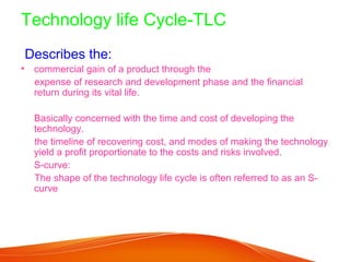 Technology life Cycle-TLC
Describes the:
• commercial gain of a product through the
  expense of research and development phase and the financial
  return during its vital life.

  Basically concerned with the time and cost of developing the
  technology.
  the timeline of recovering cost, and modes of making the technology
  yield a profit proportionate to the costs and risks involved.
  S-curve:
  The shape of the technology life cycle is often referred to as an S-
  curve
 