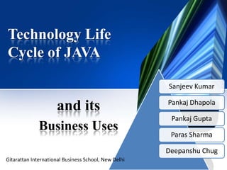 Technology Life
Cycle of JAVA
and its
Business Uses
Sanjeev Kumar
Pankaj Dhapola
Pankaj Gupta
Paras Sharma
Deepanshu Chug
Gitarattan International Business School, New Delhi
 