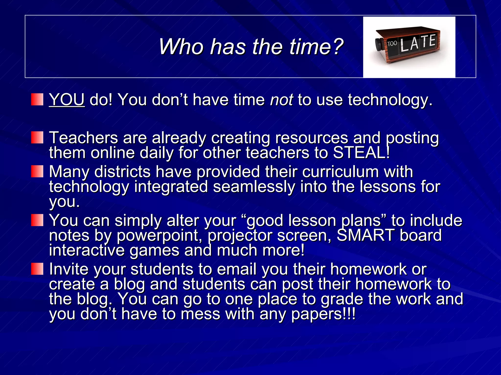Who has the time? YOU  do! You don’t have time  not  to use technology. Teachers are already creating resources and posting them online daily for other teachers to STEAL! Many districts have provided their curriculum with technology integrated seamlessly into the lessons for you. You can simply alter your “good lesson plans” to include notes by powerpoint, projector screen, SMART board interactive games and much more! Invite your students to email you their homework or create a blog and students can post their homework to the blog. You can go to one place to grade the work and you don’t have to mess with any papers!!!  