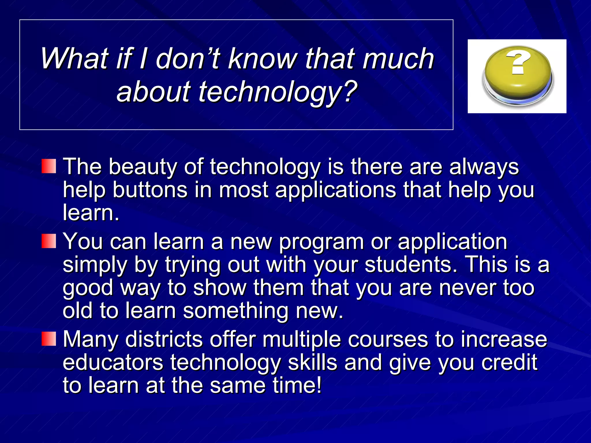 What if I don’t know that much about technology? The beauty of technology is there are always help buttons in most applications that help you learn. You can learn a new program or application simply by trying out with your students. This is a good way to show them that you are never too old to learn something new. Many districts offer multiple courses to increase educators technology skills and give you credit to learn at the same time!  