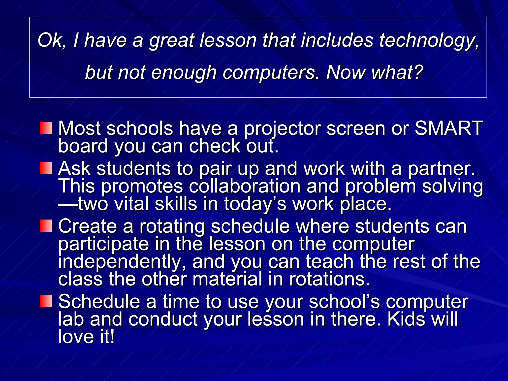 Ok, I have a great lesson that includes technology, but not enough computers. Now what?   Most schools have a projector screen or SMART board you can check out.  Ask students to pair up and work with a partner. This promotes collaboration and problem solving—two vital skills in today’s work place. Create a rotating schedule where students can participate in the lesson on the computer independently, and you can teach the rest of the class the other material in rotations.  Schedule a time to use your school’s computer lab and conduct your lesson in there. Kids will love it! 