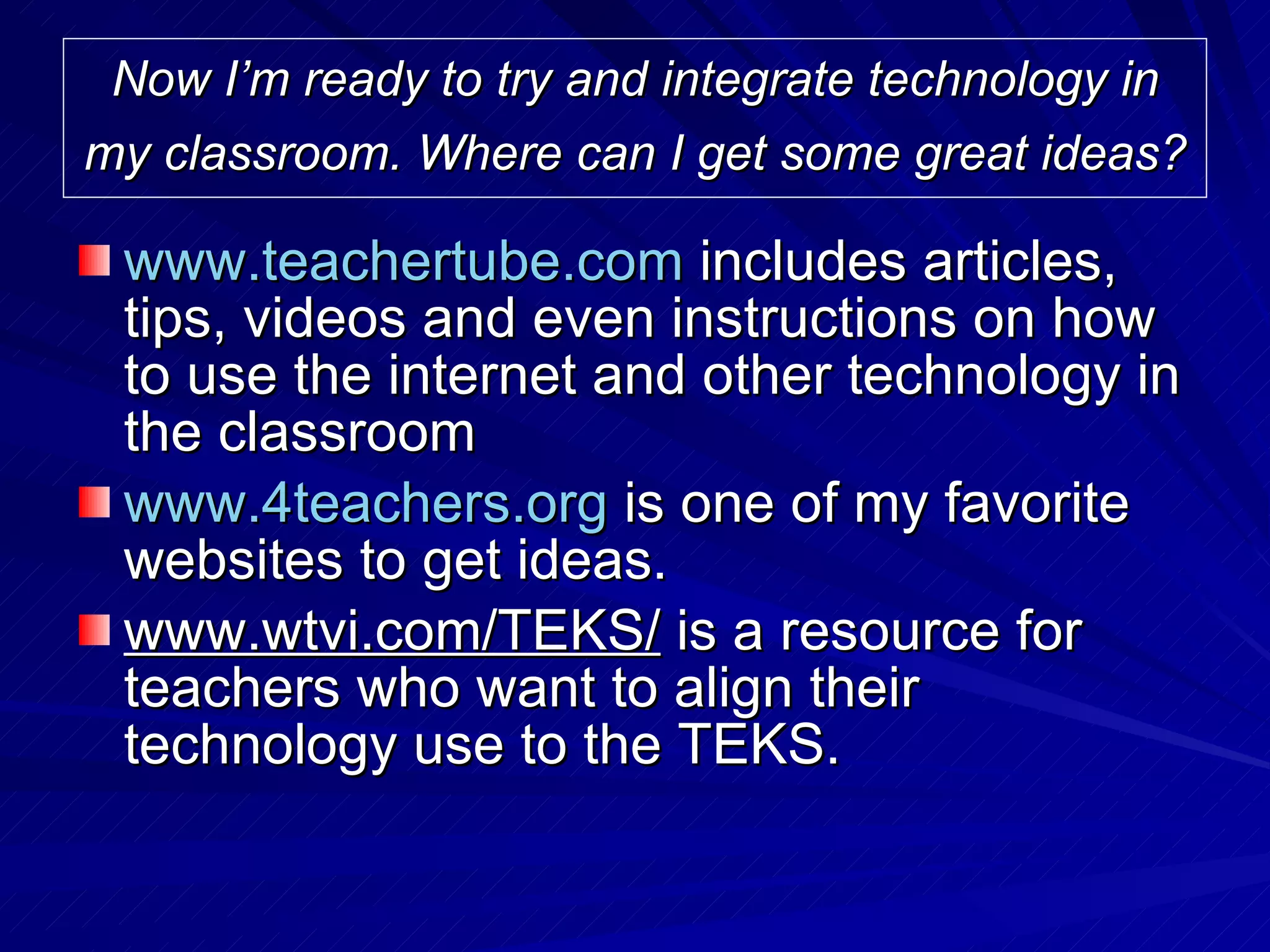 Now I’m ready to try and integrate technology in my classroom. Where can I get some great ideas?   www.teachertube.com  includes articles, tips, videos and even instructions on how to use the internet and other technology in the classroom www.4teachers.org  is one of my favorite websites to get ideas. www.wtvi.com/TEKS/  is a resource for teachers who want to align their technology use to the TEKS.  
