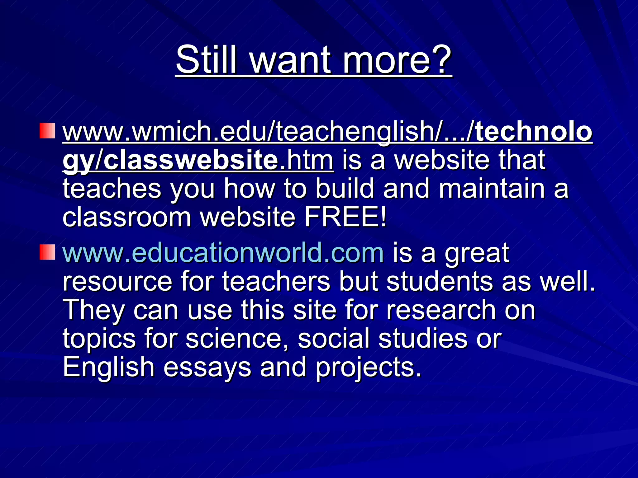 Still want more?   www.wmich.edu/teachenglish/.../ technology / classwebsite .htm  is a website that teaches you how to build and maintain a classroom website FREE!  www.educationworld.com  is a great resource for teachers but students as well. They can use this site for research on topics for science, social studies or English essays and projects.  