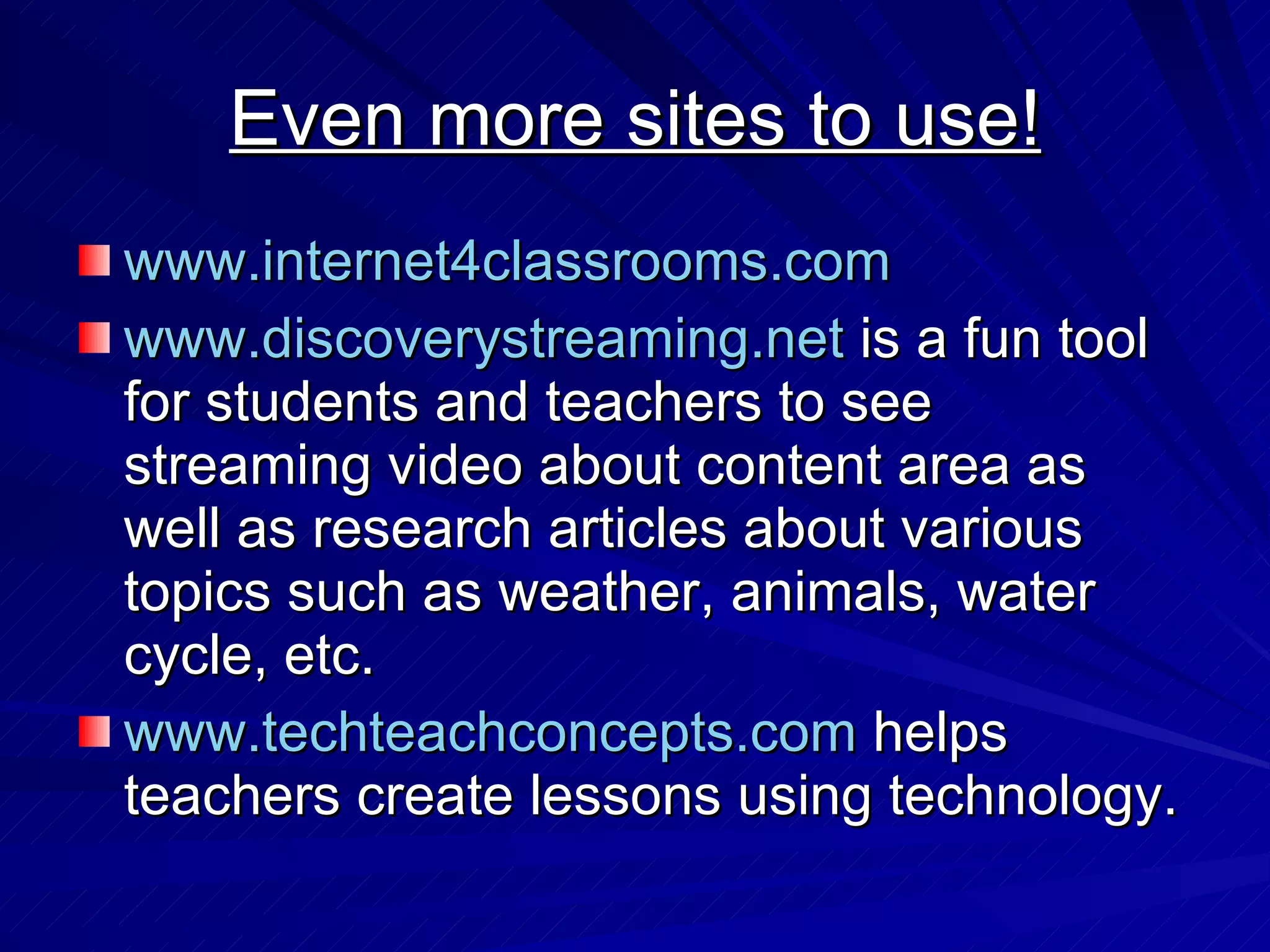 Even more sites to use! www.internet4classrooms.com www.discoverystreaming.net  is a fun tool for students and teachers to see streaming video about content area as well as research articles about various topics such as weather, animals, water cycle, etc.  www.techteachconcepts.com  helps teachers create lessons using technology. 