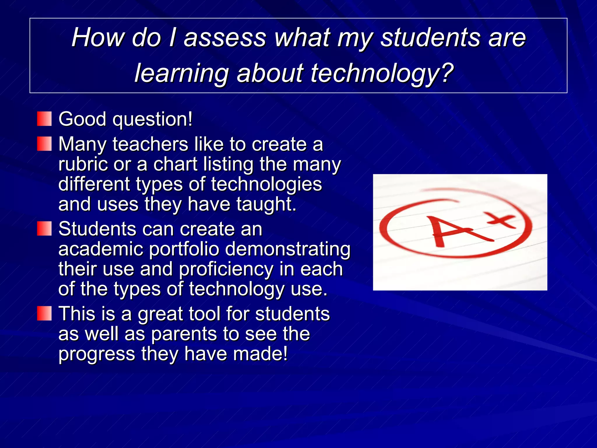 How do I assess what my students are learning about technology?   Good question! Many teachers like to create a rubric or a chart listing the many different types of technologies and uses they have taught.  Students can create an academic portfolio demonstrating their use and proficiency in each of the types of technology use.  This is a great tool for students as well as parents to see the progress they have made!  