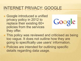 INTERNET PRIVACY: GOOGLE
 Google introduced a unified
privacy policy in 2012 to
replace their existing 60+
policies from the services
they offer.
 This policy was reviewed and criticised as being
too vague. It does not outline how they are
going to specifically use users’ information.
 Policies are intended for outlining specific
details regarding data usage.
 